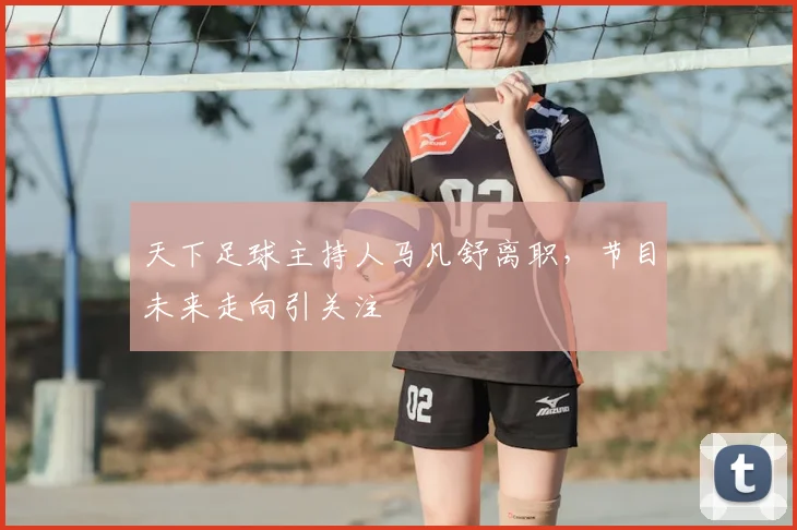 天下足球主持人马凡舒离职,节目未来走向引关注